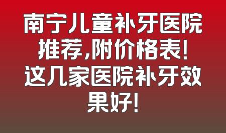 南宁儿童补牙医院推荐，附价格表！这几家医院补牙效果好！