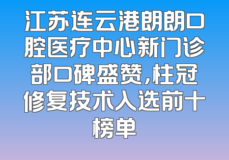 江苏连云港朗朗口腔医疗中心新门诊部口碑盛赞，柱冠修复技术入选前十榜单