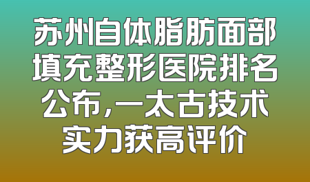 苏州自体脂肪面部填充整形医院排名公布，一太古技术实力获高评价