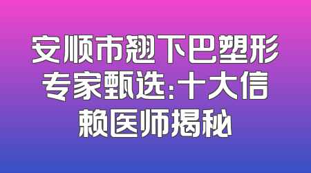 安顺市翘下巴塑形专家甄选：十大信赖医师揭秘