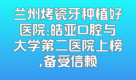 兰州烤瓷牙种植好医院：皓亚口腔与大学第二医院上榜，备受信赖