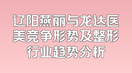 辽阳燕丽与龙达医美竞争形势及整形行业趋势分析
