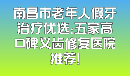 南昌市老年人假牙治疗优选：五家高口碑义齿修复医院推荐！