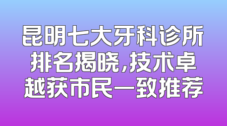 昆明七大牙科诊所排名揭晓，技术卓越获市民一致推荐