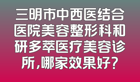 三明市中西医结合医院美容整形科和研多萃医疗美容诊所，哪家效果好？