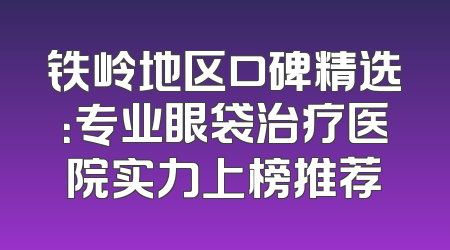铁岭地区口碑精选：专业眼袋治疗医院实力上榜推荐