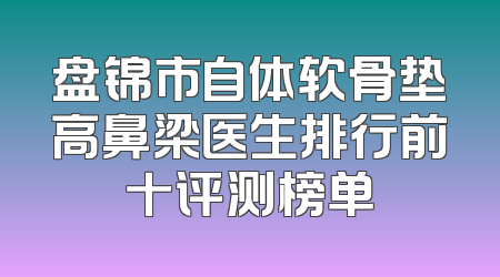 盘锦市自体软骨垫高鼻梁医生排行前十评测榜单