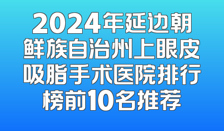 2024年延边朝鲜族自治州上眼皮吸脂手术医院排行榜前10名推荐