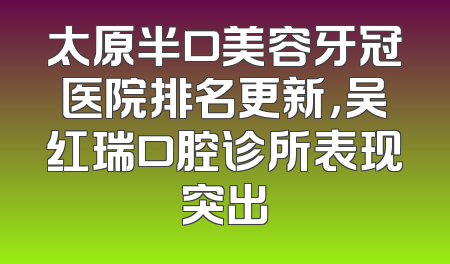 太原半口美容牙冠医院排名更新，吴红瑞口腔诊所表现突出
