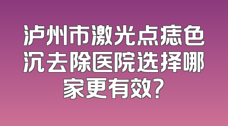 泸州市激光点痣色沉去除医院选择哪家更有效？