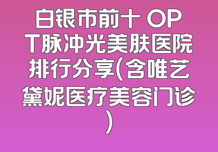 白银市前十 OPT脉冲光美肤医院排行分享（含唯艺黛妮医疗美容门诊）