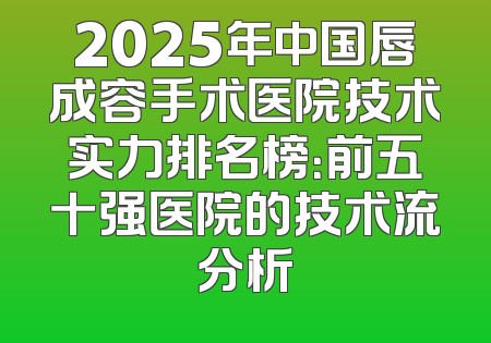2025年中国唇成容手术医院技术实力排名榜：前五十强医院的技术流分析