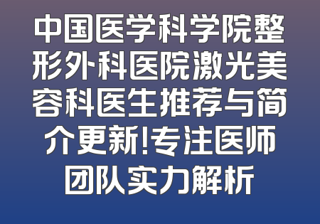 中国医学科学院整形外科医院激光美容科医生推荐与简介更新！专注医师团队实力解析