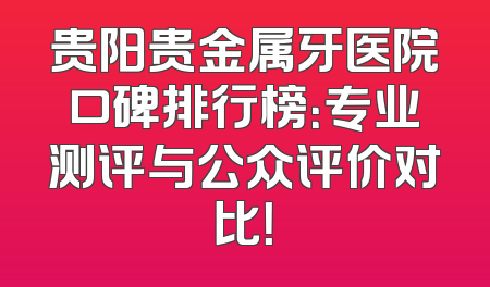 贵阳贵金属牙医院口碑排行榜：专业测评与公众评价对比！