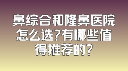 鼻综合和隆鼻医院怎么选？有哪些值得推荐的？