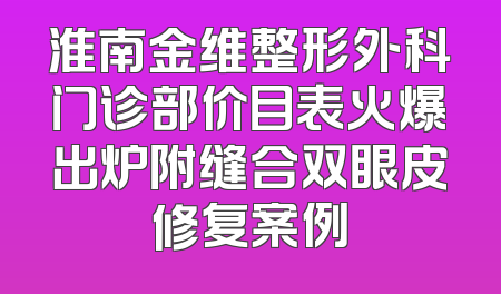 淮南金维整形外科门诊部价目表火爆出炉附缝合双眼皮修复案例