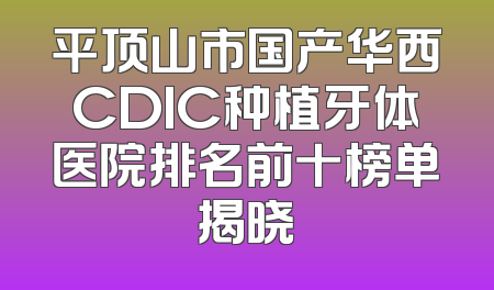 平顶山市国产华西CDIC种植牙体医院排名前十榜单揭晓