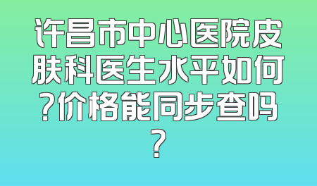 许昌市中心医院皮肤科医生水平如何？价格能同步查吗？