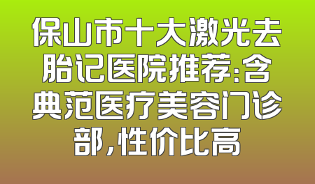 保山市十大激光去胎记医院推荐：含典范医疗美容门诊部，性价比高