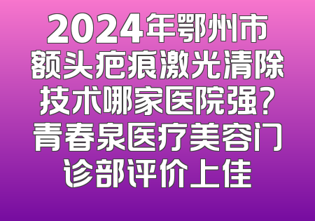 2024年鄂州市额头疤痕激光清除技术哪家医院强？青春泉医疗美容门诊部评价上佳