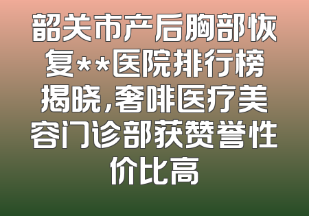 韶关市产后胸部恢复**医院排行榜揭晓，奢啡医疗美容门诊部获赞誉性价比高