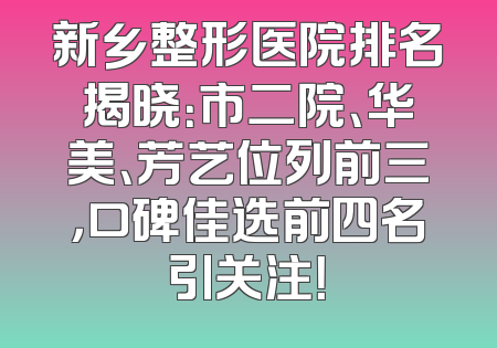 新乡整形医院排名揭晓：市二院、华美、芳艺位列前三，口碑佳选前四名引关注！