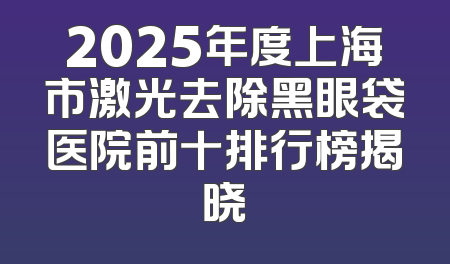 2025年度上海市激光去除黑眼袋医院前十排行榜揭晓