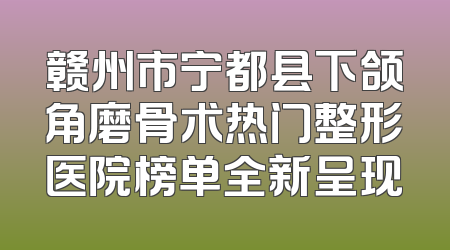 赣州市宁都县下颌角磨骨术热门整形医院榜单全新呈现