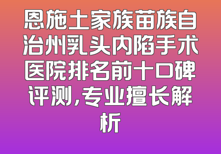 恩施土家族苗族自治州乳头内陷手术医院排名前十口碑评测，专业擅长解析