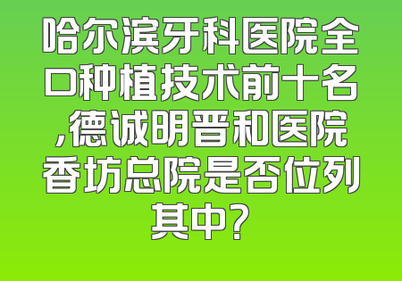 哈尔滨牙科医院全口种植技术前十名，德诚明晋和医院香坊总院是否位列其中？