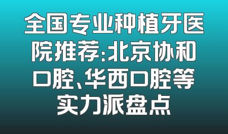全国专业种植牙医院推荐：北京协和口腔、华西口腔等实力派盘点