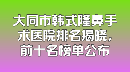 大同市韩式隆鼻手术医院排名揭晓，前十名榜单公布