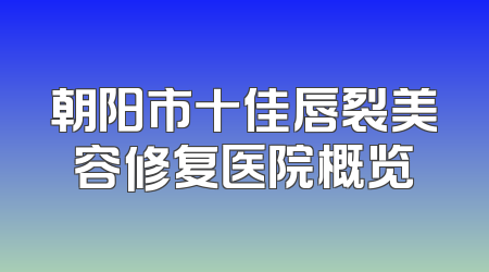 朝阳市十佳唇裂美容修复医院概览