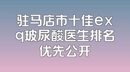驻马店市十佳exq玻尿酸医生排名优先公开