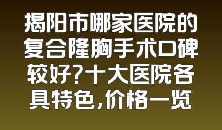 揭阳市哪家医院的复合隆胸手术口碑较好？十大医院各具特色，价格一览
