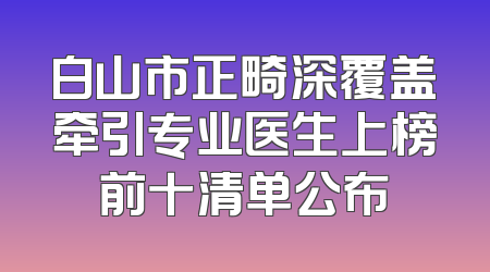 白山市正畸深覆盖牵引专业医生上榜前十清单公布