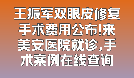 王振军双眼皮修复手术费用公布！来美安医院就诊，手术案例在线查询