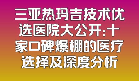 三亚热玛吉技术优选医院大公开：十家口碑爆棚的医疗选择及深度分析
