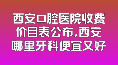 西安口腔医院收费价目表公布，西安哪里牙科便宜又好