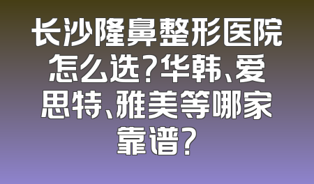 长沙隆鼻整形医院怎么选？华韩、爱思特、雅美等哪家靠谱？