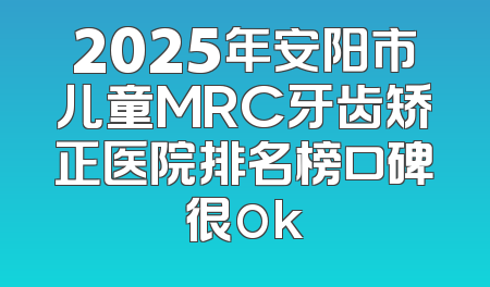 2025年安阳市儿童MRC牙齿矫正医院排名榜口碑很ok