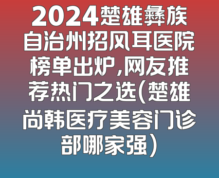 2024楚雄彝族自治州招风耳医院榜单出炉，网友推荐热门之选（楚雄尚韩医疗美容门诊部哪家强）