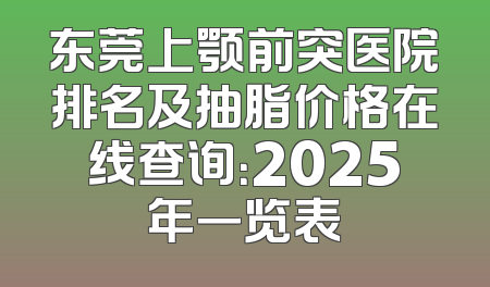 东莞上颚前突医院排名及抽脂价格在线查询：2025年一览表