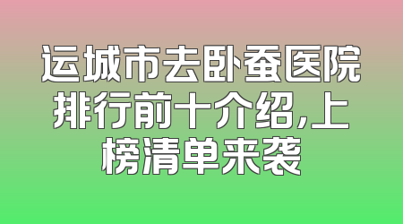 运城市去卧蚕医院排行前十介绍，上榜清单来袭