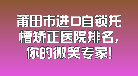 莆田市进口自锁托槽矫正医院排名，你的微笑专家！