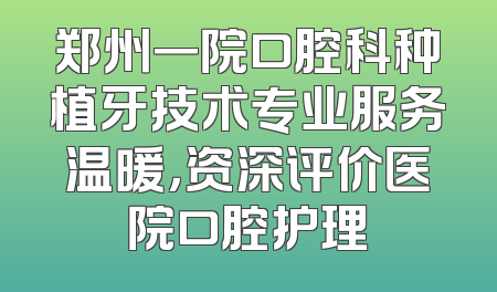 郑州一院口腔科种植牙技术专业服务温暖，资深评价医院口腔护理