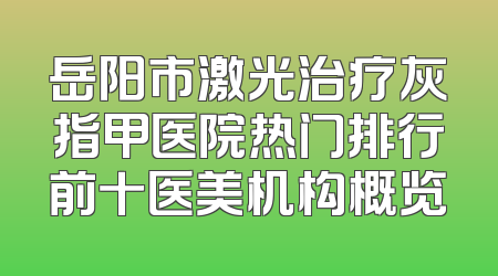 岳阳市激光治疗灰指甲医院热门排行前十医美机构概览
