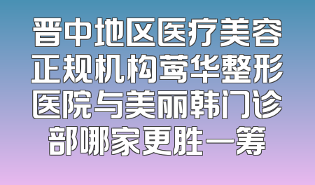 晋中地区医疗美容正规机构莺华整形医院与美丽韩门诊部哪家更胜一筹