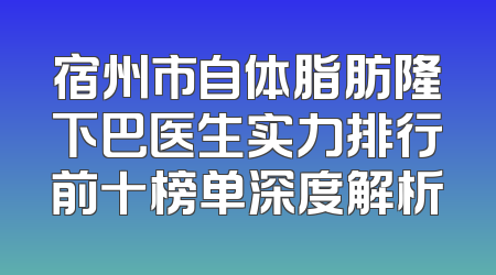 宿州市自体脂肪隆下巴医生实力排行前十榜单深度解析