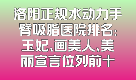 洛阳正规水动力手臂吸脂医院排名：玉妃、画美人、美丽宣言位列前十
